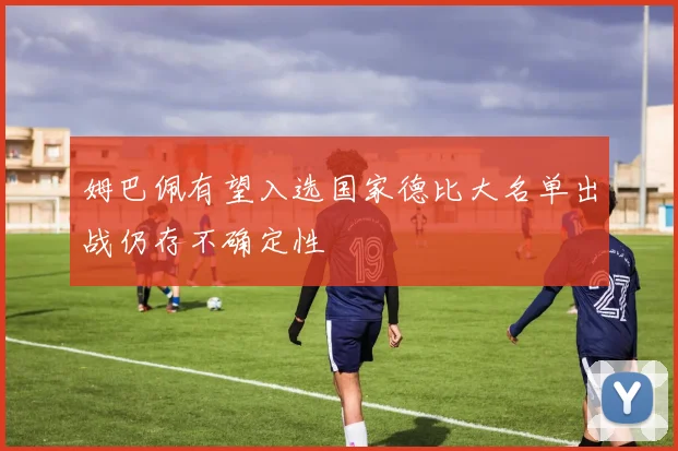 姆巴佩有望入选国家德比大名单出战仍存不确定性