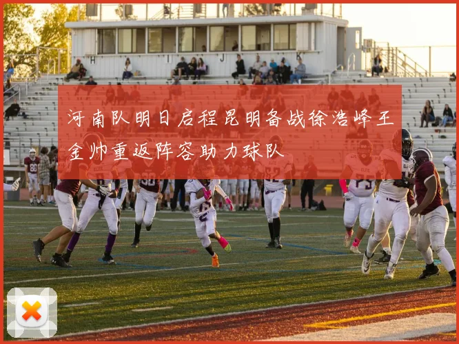 河南队明日启程昆明备战徐浩峰王金帅重返阵容助力球队